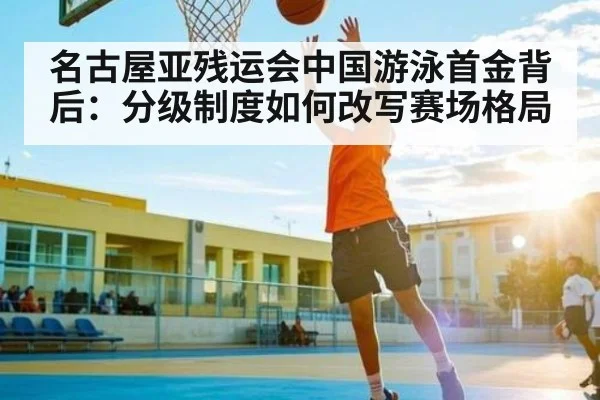 名古屋亚残运会中国游泳首金背后:分级制度如何改写赛场格局