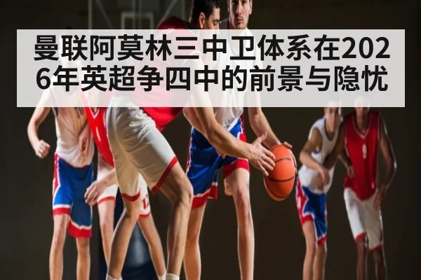 曼联阿莫林三中卫体系在2026年英超争四中的前景与隐忧